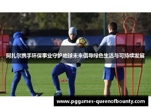 阿扎尔携手环保事业守护地球未来倡导绿色生活与可持续发展