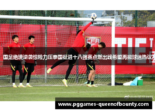 国足绝境逆袭惊险力压泰国挺进十八强赛点燃出线希望再掀球迷热议